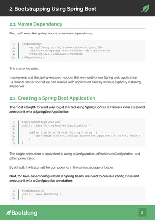 2
2. Bootstrapping Using Spring Boot
2.1. Maven Dependency
First, we’ll need the spring-boot-starter-web dependency:
dependency
groupIdorg.springframework.boot/groupId
artifactIdspring-boot-starter-web/artifactId
version2.1.1.RELEASE/version
/dependency
1.
2.
3.
4.
5.
This starter includes:
• spring-web and the spring-webmvc module that we need for our Spring web application
• a Tomcat starter so that we can run our web application directly without explicitly installing
any server
2.2. Creating a Spring Boot Application
The most straight-forward way to get started using Spring Boot is to create a main class and
annotate it with @SpringBootApplication:
@SpringBootApplication
public class SpringBootRestApplication {
public static void main(String[] args) {
SpringApplication.run(SpringBootRestApplication.class, args);
}
}
1.
2.
3.
4.
5.
6.
7.
This single annotation is equivalent to using @Configuration, @EnableAutoConfiguration, and
@ComponentScan.
By default, it will scan all the components in the same package or below.
Next, for Java-based configuration of Spring beans, we need to create a config class and
annotate it with @Configuration annotation:
@Configuration
public class WebConfig {
}
1.
2.
3.
 