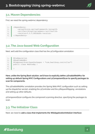 4
3. Bootstrapping Using spring-webmvc
3.1. Maven Dependencies
First, we need the spring-webmvc dependency:
dependency
groupIdorg.springframework/groupId
artifactIdspring-webmvc/artifactId
version5.0.0.RELEASE/version
/dependency
1.
2.
3.
4.
5.
3.2. The Java-based Web Configuration
Next, we’ll add the configuration class that has the @Configuration annotation:
@Configuration
@EnableWebMvc
@ComponentScan(basePackages = “com.baeldung.controller”)
public class WebConfig {
}
1.
2.
3.
4.
5.
6.
Here, unlike the Spring Boot solution, we’ll have to explicitly define @EnableWebMvc for
setting up default Spring MVC Configurations and @ComponentScan to specify packages to
scan for components.
The @EnableWebMvc annotation provides the Spring Web MVC configuration such as setting
up the dispatcher servlet, enabling the @Controller and the @RequestMapping annotations
and setting up other defaults.
@ComponentScan configures the component scanning directive, specifying the packages to
scan.
3.3. The Initializer Class
Next, we need to add a class that implements the WebApplicationInitializer interface:
 