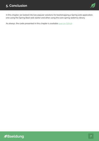 7
5. Conclusion
In this chapter, we looked into two popular solutions for bootstrapping a Spring web application,
one using the Spring Boot web starter and other using the core spring-webmvc library.
As always, the code presented in this chapter is available over on Github.
 