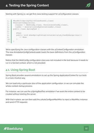 12
4. Testing the Spring Context
Starting with Spring 3.1, we get first-class testing support for @Configuration classes:
@RunWith(SpringJUnit4ClassRunner.class)
@ContextConfiguration(
classes = {WebConfig.class, PersistenceConfig.class},
loader = AnnotationConfigContextLoader.class)
public class SpringTest {
@Test
public void whenSpringContextIsInstantiated_thenNoExceptions(){
// When
}
}
1.
2.
3.
4.
5.
6.
7.
8.
9.
10.
11.
We’re specifying the Java configuration classes with the @ContextConfiguration annotation.
The new AnnotationConfigContextLoader loads the bean definitions from the @Configuration
classes.
Notice that the WebConfig configuration class was not included in the test because it needs to
run in a Servlet context, which is not provided.
4.1. Using Spring Boot
Spring Boot provides several annotations to set up the Spring ApplicationContext for our tests
in a more intuitive way.
We can load only a particular slice of the application configuration, or we can simulate the
whole context startup process.
For instance, we can use the @SpringBootTest annotation if we want the entire context to be
created without starting the server.
With that in place, we can then add the @AutoConfigureMockMvc to inject a MockMvc instance
and send HTTP requests:
 