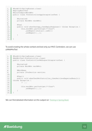 13
@RunWith(SpringRunner.class)
@SpringBootTest
@AutoConfigureMockMvc
public class FooControllerAppIntegrationTest {
@Autowired
private MockMvc mockMvc;
@Test
public void whenTestApp_thenEmptyResponse() throws Exception {
this.mockMvc.perform(get(“/foos”)
.andExpect(status().isOk())
.andExpect(...);
}
}
1.
2.
3.
4.
5.
6.
7.
8.
9.
10.
11.
12.
13.
14.
15.
16.
To avoid creating the whole context and test only our MVC Controllers, we can use
@WebMvcTest:
@RunWith(SpringRunner.class)
@WebMvcTest(FooController.class)
public class FooControllerWebLayerIntegrationTest {
@Autowired
private MockMvc mockMvc;
@MockBean
private IFooService service;
@Test()
public void whenTestMvcController_thenRetrieveExpectedResult()
throws Exception {
// ...
this.mockMvc.perform(get(“/foos”)
.andExpect(...);
}
}
1.
2.
3.
4.
5.
6.
7.
8.
9.
10.
11.
12.
13.
14.
15.
16.
17.
18.
19.
We can find detailed information on this subject on ‘Testing in Spring Boot’.
 