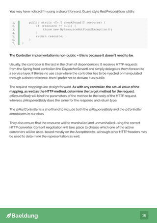 15
You may have noticed I’m using a straightforward, Guava style RestPreconditions utility:
public static T T checkFound(T resource) {
if (resource == null) {
throw new MyResourceNotFoundException();
}
return resource;
}
}
1.
2.
3.
4.
5.
6.
7.
The Controller implementation is non-public – this is because it doesn’t need to be.
Usually, the controller is the last in the chain of dependencies. It receives HTTP requests
from the Spring front controller (the DispatcherServlet) and simply delegates them forward to
a service layer. If there’s no use case where the controller has to be injected or manipulated
through a direct reference, then I prefer not to declare it as public.
The request mappings are straightforward. As with any controller, the actual value of the
mapping, as well as the HTTP method, determine the target method for the request.
@RequestBody will bind the parameters of the method to the body of the HTTP request,
whereas @ResponseBody does the same for the response and return type.
The @RestController is a shorthand to include both the @ResponseBody and the @Controller
annotations in our class.
They also ensure that the resource will be marshalled and unmarshalled using the correct
HTTP converter. Content negotiation will take place to choose which one of the active
converters will be used, based mostly on the Acceptheader, although other HTTP headers may
be used to determine the representation as well.
 