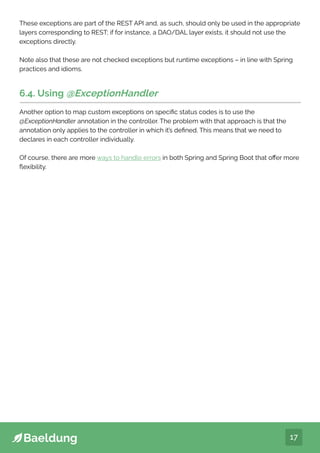 17
These exceptions are part of the REST API and, as such, should only be used in the appropriate
layers corresponding to REST; if for instance, a DAO/DAL layer exists, it should not use the
exceptions directly.
Note also that these are not checked exceptions but runtime exceptions – in line with Spring
practices and idioms.
6.4. Using @ExceptionHandler
Another option to map custom exceptions on specific status codes is to use the
@ExceptionHandler annotation in the controller. The problem with that approach is that the
annotation only applies to the controller in which it’s defined. This means that we need to
declares in each controller individually.
Of course, there are more ways to handle errors in both Spring and Spring Boot that offer more
flexibility.
 