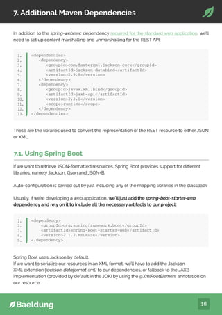 18
7. Additional Maven Dependencies
In addition to the spring-webmvc dependency required for the standard web application, we’ll
need to set up content marshalling and unmarshalling for the REST API:
dependencies
dependency
groupIdcom.fasterxml.jackson.core/groupId
artifactIdjackson-databind/artifactId
version2.9.8/version
/dependency
dependency
groupIdjavax.xml.bind/groupId
artifactIdjaxb-api/artifactId
version2.3.1/version
scoperuntime/scope
/dependency
/dependencies
1.
2.
3.
4.
5.
6.
7.
8.
9.
10.
11.
12.
13.
These are the libraries used to convert the representation of the REST resource to either JSON
or XML.
7.1. Using Spring Boot
If we want to retrieve JSON-formatted resources, Spring Boot provides support for different
libraries, namely Jackson, Gson and JSON-B.
Auto-configuration is carried out by just including any of the mapping libraries in the classpath.
Usually, if we’re developing a web application, we’ll just add the spring-boot-starter-web
dependency and rely on it to include all the necessary artifacts to our project:
dependency
groupIdorg.springframework.boot/groupId
artifactIdspring-boot-starter-web/artifactId
version2.1.2.RELEASE/version
/dependency
1.
2.
3.
4.
5.
Spring Boot uses Jackson by default.
If we want to serialize our resources in an XML format, we’ll have to add the Jackson
XML extension (jackson-dataformat-xml) to our dependencies, or fallback to the JAXB
implementation (provided by default in the JDK) by using the @XmlRootElement annotation on
our resource.
 