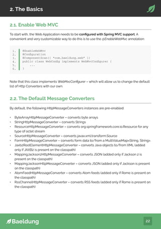 22
2. The Basics
@EnableWebMvc
@Configuration
@ComponentScan({ “com.baeldung.web” })
public class WebConfig implements WebMvcConfigurer {
...
}
1.
2.
3.
4.
5.
6.
2.1. Enable Web MVC
To start with, the Web Application needs to be configured with Spring MVC support. A
convenient and very customizable way to do this is to use the @EnableWebMvc annotation:
Note that this class implements WebMvcConfigurer – which will allow us to change the default
list of Http Converters with our own.
2.2. The Default Message Converters
By default, the following HttpMessageConverters instances are pre-enabled:
• ByteArrayHttpMessageConverter – converts byte arrays
• StringHttpMessageConverter – converts Strings
• ResourceHttpMessageConverter – converts org.springframework.core.io.Resource for any
type of octet stream
• SourceHttpMessageConverter – converts javax.xml.transform.Source
• FormHttpMessageConverter – converts form data to/from a MultiValueMapString, String.
• Jaxb2RootElementHttpMessageConverter – converts Java objects to/from XML (added
only if JAXB2 is present on the classpath)
• MappingJackson2HttpMessageConverter – converts JSON (added only if Jackson 2 is
present on the classpath)
• MappingJacksonHttpMessageConverter – converts JSON (added only if Jackson is present
on the classpath)
• AtomFeedHttpMessageConverter – converts Atom feeds (added only if Rome is present on
the classpath)
• RssChannelHttpMessageConverter – converts RSS feeds (added only if Rome is present on
the classpath)
 