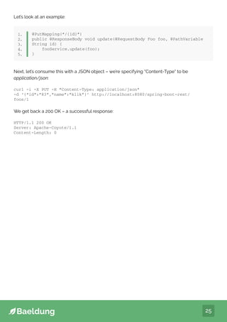 25
Let’s look at an example:
@PutMapping(“/{id}”)
public @ResponseBody void update(@RequestBody Foo foo, @PathVariable
String id) {
fooService.update(foo);
}
1.
2.
3.
4.
5.
We get back a 200 OK – a successful response:
Next, let’s consume this with a JSON object – we’re specifying “Content-Type“ to be
application/json:
curl -i -X PUT -H “Content-Type: application/json”
-d ‘{“id”:”83”,”name”:”klik”}’ http://localhost:8080/spring-boot-rest/
foos/1
HTTP/1.1 200 OK
Server: Apache-Coyote/1.1
Content-Length: 0
 