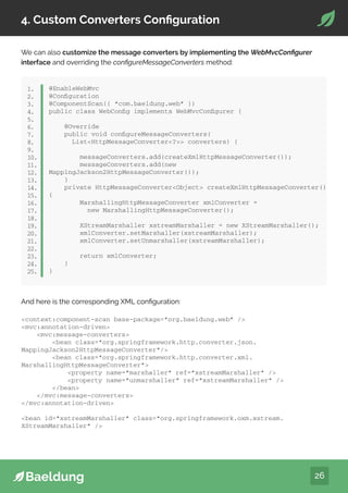 26
4. Custom Converters Configuration
We can also customize the message converters by implementing the WebMvcConfigurer
interface and overriding the configureMessageConverters method:
@EnableWebMvc
@Configuration
@ComponentScan({ “com.baeldung.web” })
public class WebConfig implements WebMvcConfigurer {
@Override
public void configureMessageConverters(
ListHttpMessageConverter? converters) {
messageConverters.add(createXmlHttpMessageConverter());
messageConverters.add(new
MappingJackson2HttpMessageConverter());
}
private HttpMessageConverterObject createXmlHttpMessageConverter()
{
MarshallingHttpMessageConverter xmlConverter =
new MarshallingHttpMessageConverter();
XStreamMarshaller xstreamMarshaller = new XStreamMarshaller();
xmlConverter.setMarshaller(xstreamMarshaller);
xmlConverter.setUnmarshaller(xstreamMarshaller);
return xmlConverter;
}
}
1.
2.
3.
4.
5.
6.
7.
8.
9.
10.
11.
12.
13.
14.
15.
16.
17.
18.
19.
20.
21.
22.
23.
24.
25.
And here is the corresponding XML configuration:
context:component-scan base-package=”org.baeldung.web” /
mvc:annotation-driven
mvc:message-converters
bean class=”org.springframework.http.converter.json.
MappingJackson2HttpMessageConverter”/
bean class=”org.springframework.http.converter.xml.
MarshallingHttpMessageConverter”
property name=”marshaller” ref=”xstreamMarshaller” /
property name=”unmarshaller” ref=”xstreamMarshaller” /
/bean
/mvc:message-converters
/mvc:annotation-driven
bean id=”xstreamMarshaller” class=”org.springframework.oxm.xstream.
XStreamMarshaller” /
 