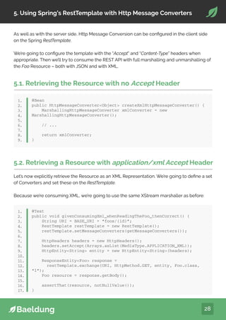 28
5. Using Spring’s RestTemplate with Http Message Converters
As well as with the server side, Http Message Conversion can be configured in the client side
on the Spring RestTemplate.
We’re going to configure the template with the “Accept” and “Content-Type” headers when
appropriate. Then we’ll try to consume the REST API with full marshalling and unmarshalling of
the Foo Resource – both with JSON and with XML.
5.1. Retrieving the Resource with no Accept Header
@Bean
public HttpMessageConverterObject createXmlHttpMessageConverter() {
MarshallingHttpMessageConverter xmlConverter = new
MarshallingHttpMessageConverter();
// ...
return xmlConverter;
}
1.
2.
3.
4.
5.
6.
7.
8.
9.
5.2. Retrieving a Resource with application/xml Accept Header
Let’s now explicitly retrieve the Resource as an XML Representation. We’re going to define a set
of Converters and set these on the RestTemplate.
Because we’re consuming XML, we’re going to use the same XStream marshaller as before:
@Test
public void givenConsumingXml_whenReadingTheFoo_thenCorrect() {
String URI = BASE_URI + “foos/{id}”;
RestTemplate restTemplate = new RestTemplate();
restTemplate.setMessageConverters(getMessageConverters());
HttpHeaders headers = new HttpHeaders();
headers.setAccept(Arrays.asList(MediaType.APPLICATION_XML));
HttpEntityString entity = new HttpEntityString(headers);
ResponseEntityFoo response =
restTemplate.exchange(URI, HttpMethod.GET, entity, Foo.class,
“1”);
Foo resource = response.getBody();
assertThat(resource, notNullValue());
}
1.
2.
3.
4.
5.
6.
7.
8.
9.
10.
11.
12.
13.
14.
15.
16.
17.
 
