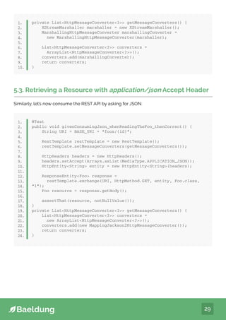 29
private ListHttpMessageConverter? getMessageConverters() {
XStreamMarshaller marshaller = new XStreamMarshaller();
MarshallingHttpMessageConverter marshallingConverter =
new MarshallingHttpMessageConverter(marshaller);
ListHttpMessageConverter? converters =
ArrayListHttpMessageConverter?();
converters.add(marshallingConverter);
return converters;
}
1.
2.
3.
4.
5.
6.
7.
8.
9.
10.
5.3. Retrieving a Resource with application/json Accept Header
Similarly, let’s now consume the REST API by asking for JSON:
@Test
public void givenConsumingJson_whenReadingTheFoo_thenCorrect() {
String URI = BASE_URI + “foos/{id}”;
RestTemplate restTemplate = new RestTemplate();
restTemplate.setMessageConverters(getMessageConverters());
HttpHeaders headers = new HttpHeaders();
headers.setAccept(Arrays.asList(MediaType.APPLICATION_JSON));
HttpEntityString entity = new HttpEntityString(headers);
ResponseEntityFoo response =
restTemplate.exchange(URI, HttpMethod.GET, entity, Foo.class,
“1”);
Foo resource = response.getBody();
assertThat(resource, notNullValue());
}
private ListHttpMessageConverter? getMessageConverters() {
ListHttpMessageConverter? converters =
new ArrayListHttpMessageConverter?();
converters.add(new MappingJackson2HttpMessageConverter());
return converters;
}
1.
2.
3.
4.
5.
6.
7.
8.
9.
10.
11.
12.
13.
14.
15.
16.
17.
18.
19.
20.
21.
22.
23.
24.
 