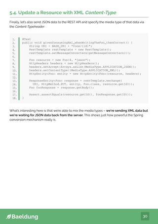 30
5.4. Update a Resource with XML Content-Type
Finally, let’s also send JSON data to the REST API and specify the media type of that data via
the Content-Typeheader:
@Test
public void givenConsumingXml_whenWritingTheFoo_thenCorrect() {
String URI = BASE_URI + “foos/{id}”;
RestTemplate restTemplate = new RestTemplate();
restTemplate.setMessageConverters(getMessageConverters());
Foo resource = new Foo(4, “jason”);
HttpHeaders headers = new HttpHeaders();
headers.setAccept(Arrays.asList(MediaType.APPLICATION_JSON));
headers.setContentType((MediaType.APPLICATION_XML));
HttpEntityFoo entity = new HttpEntityFoo(resource, headers);
ResponseEntityFoo response = restTemplate.exchange(
URI, HttpMethod.PUT, entity, Foo.class, resource.getId());
Foo fooResponse = response.getBody();
Assert.assertEquals(resource.getId(), fooResponse.getId());
}
1.
2.
3.
4.
5.
6.
7.
8.
9.
10.
11.
12.
13.
14.
15.
16.
17.
18.
What’s interesting here is that we’re able to mix the media types – we’re sending XML data but
we’re waiting for JSON data back from the server. This shows just how powerful the Spring
conversion mechanism really is.
 