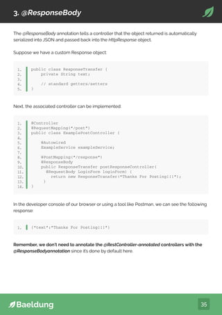 35
3. @ResponseBody
The @ResponseBody annotation tells a controller that the object returned is automatically
serialized into JSON and passed back into the HttpResponse object.
Suppose we have a custom Response object:
public class ResponseTransfer {
private String text;
// standard getters/setters
}
1.
2.
3.
4.
5.
Next, the associated controller can be implemented:
@Controller
@RequestMapping(“/post”)
public class ExamplePostController {
@Autowired
ExampleService exampleService;
@PostMapping(“/response”)
@ResponseBody
public ResponseTransfer postResponseController(
@RequestBody LoginForm loginForm) {
return new ResponseTransfer(“Thanks For Posting!!!”);
}
}
1.
2.
3.
4.
5.
6.
7.
8.
9.
10.
11.
12.
13.
14.
In the developer console of our browser or using a tool like Postman, we can see the following
response:
{“text”:”Thanks For Posting!!!”}
1.
Remember, we don’t need to annotate the @RestController-annotated controllers with the
@ResponseBodyannotation since it’s done by default here.
 