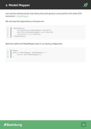 39
2. Model Mapper
Let’s start by introducing the main library that we’re going to use to perform this entity-DTO
conversion – ModelMapper.
We will need this dependency in the pom.xml:
dependency
groupIdorg.modelmapper/groupId
artifactIdmodelmapper/artifactId
version2.3.2/version
/dependency
1.
2.
3.
4.
5.
We’ll then define the ModelMapper bean in our Spring configuration:
dependency
groupIdorg.modelmapper/groupId
artifactIdmodelmapper/artifactId
version2.3.2/version
/dependency
1.
2.
3.
4.
5.
dependency
groupIdorg.modelmapper/groupId
artifactIdmodelmapper/artifactId
version2.3.2/version
/dependency
1.
2.
3.
4.
5.
@Bean
public ModelMapper modelMapper() {
return new ModelMapper();
}
1.
2.
3.
4.
 