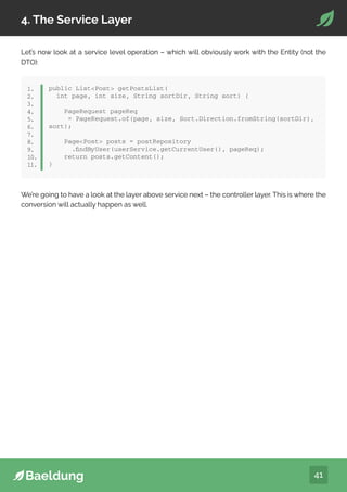 41
4. The Service Layer
Let’s now look at a service level operation – which will obviously work with the Entity (not the
DTO):
public ListPost getPostsList(
int page, int size, String sortDir, String sort) {
PageRequest pageReq
= PageRequest.of(page, size, Sort.Direction.fromString(sortDir),
sort);
PagePost posts = postRepository
.findByUser(userService.getCurrentUser(), pageReq);
return posts.getContent();
}
1.
2.
3.
4.
5.
6.
7.
8.
9.
10.
11.
We’re going to have a look at the layer above service next – the controller layer. This is where the
conversion will actually happen as well.
 