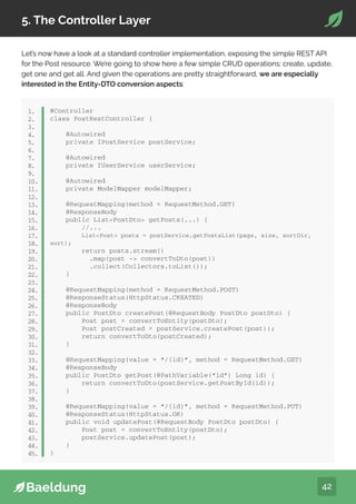 42
5. The Controller Layer
Let’s now have a look at a standard controller implementation, exposing the simple REST API
for the Post resource. We’re going to show here a few simple CRUD operations: create, update,
get one and get all. And given the operations are pretty straightforward, we are especially
interested in the Entity-DTO conversion aspects:
@Controller
class PostRestController {
@Autowired
private IPostService postService;
@Autowired
private IUserService userService;
@Autowired
private ModelMapper modelMapper;
@RequestMapping(method = RequestMethod.GET)
@ResponseBody
public ListPostDto getPosts(...) {
//...
ListPost posts = postService.getPostsList(page, size, sortDir,
sort);
return posts.stream()
.map(post - convertToDto(post))
.collect(Collectors.toList());
}
@RequestMapping(method = RequestMethod.POST)
@ResponseStatus(HttpStatus.CREATED)
@ResponseBody
public PostDto createPost(@RequestBody PostDto postDto) {
Post post = convertToEntity(postDto);
Post postCreated = postService.createPost(post));
return convertToDto(postCreated);
}
@RequestMapping(value = “/{id}”, method = RequestMethod.GET)
@ResponseBody
public PostDto getPost(@PathVariable(“id”) Long id) {
return convertToDto(postService.getPostById(id));
}
@RequestMapping(value = “/{id}”, method = RequestMethod.PUT)
@ResponseStatus(HttpStatus.OK)
public void updatePost(@RequestBody PostDto postDto) {
Post post = convertToEntity(postDto);
postService.updatePost(post);
}
}
1.
2.
3.
4.
5.
6.
7.
8.
9.
10.
11.
12.
13.
14.
15.
16.
17.
18.
19.
20.
21.
22.
23.
24.
25.
26.
27.
28.
29.
30.
31.
32.
33.
34.
35.
36.
37.
38.
39.
40.
41.
42.
43.
44.
45.
 