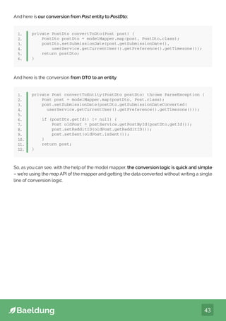 43
And here is our conversion from Post entity to PostDto:
private PostDto convertToDto(Post post) {
PostDto postDto = modelMapper.map(post, PostDto.class);
postDto.setSubmissionDate(post.getSubmissionDate(),
userService.getCurrentUser().getPreference().getTimezone());
return postDto;
}
1.
2.
3.
4.
5.
6.
And here is the conversion from DTO to an entity:
private Post convertToEntity(PostDto postDto) throws ParseException {
Post post = modelMapper.map(postDto, Post.class);
post.setSubmissionDate(postDto.getSubmissionDateConverted(
userService.getCurrentUser().getPreference().getTimezone()));
if (postDto.getId() != null) {
Post oldPost = postService.getPostById(postDto.getId());
post.setRedditID(oldPost.getRedditID());
post.setSent(oldPost.isSent());
}
return post;
}
1.
2.
3.
4.
5.
6.
7.
8.
9.
10.
11.
12.
So, as you can see, with the help of the model mapper, the conversion logic is quick and simple
– we’re using the map API of the mapper and getting the data converted without writing a single
line of conversion logic.
 