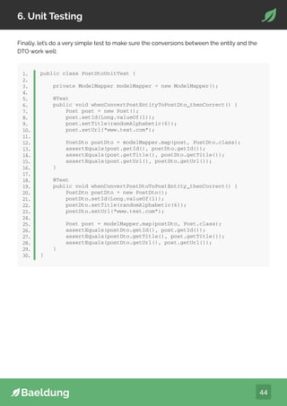 44
6. Unit Testing
Finally, let’s do a very simple test to make sure the conversions between the entity and the
DTO work well:
public class PostDtoUnitTest {
private ModelMapper modelMapper = new ModelMapper();
@Test
public void whenConvertPostEntityToPostDto_thenCorrect() {
Post post = new Post();
post.setId(Long.valueOf(1));
post.setTitle(randomAlphabetic(6));
post.setUrl(“www.test.com”);
PostDto postDto = modelMapper.map(post, PostDto.class);
assertEquals(post.getId(), postDto.getId());
assertEquals(post.getTitle(), postDto.getTitle());
assertEquals(post.getUrl(), postDto.getUrl());
}
@Test
public void whenConvertPostDtoToPostEntity_thenCorrect() {
PostDto postDto = new PostDto();
postDto.setId(Long.valueOf(1));
postDto.setTitle(randomAlphabetic(6));
postDto.setUrl(“www.test.com”);
Post post = modelMapper.map(postDto, Post.class);
assertEquals(postDto.getId(), post.getId());
assertEquals(postDto.getTitle(), post.getTitle());
assertEquals(postDto.getUrl(), post.getUrl());
}
}
1.
2.
3.
4.
5.
6.
7.
8.
9.
10.
11.
12.
13.
14.
15.
16.
17.
18.
19.
20.
21.
22.
23.
24.
25.
26.
27.
28.
29.
30.
 