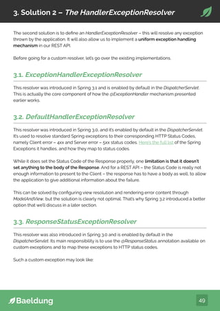 49
3. Solution 2 – The HandlerExceptionResolver
The second solution is to define an HandlerExceptionResolver – this will resolve any exception
thrown by the application. It will also allow us to implement a uniform exception handling
mechanism in our REST API.
Before going for a custom resolver, let’s go over the existing implementations.
3.1. ExceptionHandlerExceptionResolver
This resolver was introduced in Spring 3.1 and is enabled by default in the DispatcherServlet.
This is actually the core component of how the @ExceptionHandler mechanism presented
earlier works.
3.2. DefaultHandlerExceptionResolver
This resolver was introduced in Spring 3.0, and it’s enabled by default in the DispatcherServlet.
It’s used to resolve standard Spring exceptions to their corresponding HTTP Status Codes,
namely Client error – 4xx and Server error – 5xx status codes. Here’s the full list of the Spring
Exceptions it handles, and how they map to status codes.
While it does set the Status Code of the Response properly, one limitation is that it doesn’t
set anything to the body of the Response. And for a REST API – the Status Code is really not
enough information to present to the Client – the response has to have a body as well, to allow
the application to give additional information about the failure.
This can be solved by configuring view resolution and rendering error content through
ModelAndView, but the solution is clearly not optimal. That’s why Spring 3.2 introduced a better
option that we’ll discuss in a later section.
3.3. ResponseStatusExceptionResolver
This resolver was also introduced in Spring 3.0 and is enabled by default in the
DispatcherServlet. Its main responsibility is to use the @ResponseStatus annotation available on
custom exceptions and to map these exceptions to HTTP status codes.
Such a custom exception may look like:
 