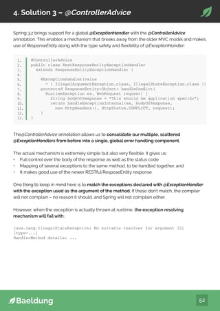 52
4. Solution 3 – @ControllerAdvice
Spring 3.2 brings support for a global @ExceptionHandler with the @ControllerAdvice
annotation. This enables a mechanism that breaks away from the older MVC model and makes
use of ResponseEntity along with the type safety and flexibility of @ExceptionHandler:
@ControllerAdvice
public class RestResponseEntityExceptionHandler
extends ResponseEntityExceptionHandler {
@ExceptionHandler(value
= { IllegalArgumentException.class, IllegalStateException.class })
protected ResponseEntityObject handleConflict(
RuntimeException ex, WebRequest request) {
String bodyOfResponse = “This should be application specific”;
return handleExceptionInternal(ex, bodyOfResponse,
new HttpHeaders(), HttpStatus.CONFLICT, request);
}
}
java.lang.IllegalStateException: No suitable resolver for argument [0]
[type=...]
HandlerMethod details: ...
1.
2.
3.
4.
5.
6.
7.
8.
9.
10.
11.
12.
13.
The@ControllerAdvice annotation allows us to consolidate our multiple, scattered
@ExceptionHandlers from before into a single, global error handling component.
The actual mechanism is extremely simple but also very flexible. It gives us:
• Full control over the body of the response as well as the status code
• Mapping of several exceptions to the same method, to be handled together, and
• It makes good use of the newer RESTful ResposeEntity response
One thing to keep in mind here is to match the exceptions declared with @ExceptionHandler
with the exception used as the argument of the method. If these don’t match, the compiler
will not complain – no reason it should, and Spring will not complain either.
However, when the exception is actually thrown at runtime, the exception resolving
mechanism will fail with:
 