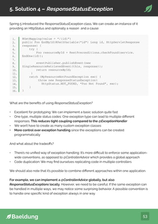 53
5. Solution 4 – ResponseStatusException
Spring 5 introduced the ResponseStatusException class. We can create an instance of it
providing an HttpStatus and optionally a reason and a cause:
What are the benefits of using ResponseStatusException?
• Excellent for prototyping: We can implement a basic solution quite fast
• One type, multiple status codes: One exception type can lead to multiple different
responses. This reduces tight coupling compared to the @ExceptionHandler
• We won’t have to create as many custom exception classes
• More control over exception handling since the exceptions can be created
programmatically
And what about the tradeoffs?
• There’s no unified way of exception handling: It’s more difficult to enforce some application-
wide conventions, as opposed to @ControllerAdvice which provides a global approach
• Code duplication: We may find ourselves replicating code in multiple controllers
We should also note that it’s possible to combine different approaches within one application.
For example, we can implement a @ControllerAdvice globally, but also
ResponseStatusExceptions locally. However, we need to be careful: If the same exception can
be handled in multiple ways, we may notice some surprising behavior. A possible convention is
to handle one specific kind of exception always in one way.
@GetMapping(value = “/{id}”)
public Foo findById(@PathVariable(“id”) Long id, HttpServletResponse
response) {
try {
Foo resourceById = RestPreconditions.checkFound(service.
findOne(id));
eventPublisher.publishEvent(new
SingleResourceRetrievedEvent(this, response));
return resourceById;
}
catch (MyResourceNotFoundException exc) {
throw new ResponseStatusException(
HttpStatus.NOT_FOUND, “Foo Not Found”, exc);
}
}
1.
2.
3.
4.
5.
6.
7.
8.
9.
10.
11.
12.
13.
14.
15.
16.
 