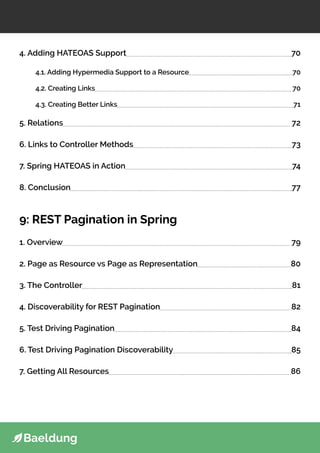 4. Adding HATEOAS Support 70
4.1. Adding Hypermedia Support to a Resource 70
4.2. Creating Links 70
4.3. Creating Better Links 71
5. Relations 72
6. Links to Controller Methods 73
7. Spring HATEOAS in Action 74
8. Conclusion 77
9: REST Pagination in Spring
1. Overview 79
2. Page as Resource vs Page as Representation 80
3. The Controller 81
4. Discoverability for REST Pagination 82
5. Test Driving Pagination 84
6. Test Driving Pagination Discoverability 85
7. Getting All Resources 86
 
