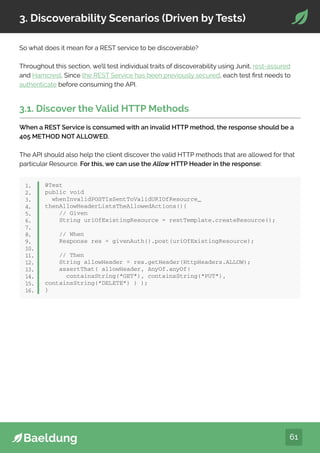 61
3. Discoverability Scenarios (Driven by Tests)
So what does it mean for a REST service to be discoverable?
Throughout this section, we’ll test individual traits of discoverability using Junit, rest-assured
and Hamcrest. Since the REST Service has been previously secured, each test first needs to
authenticate before consuming the API.
3.1. Discover the Valid HTTP Methods
When a REST Service is consumed with an invalid HTTP method, the response should be a
405 METHOD NOT ALLOWED.
The API should also help the client discover the valid HTTP methods that are allowed for that
particular Resource. For this, we can use the Allow HTTP Header in the response:
@Test
public void
whenInvalidPOSTIsSentToValidURIOfResource_
thenAllowHeaderListsTheAllowedActions(){
// Given
String uriOfExistingResource = restTemplate.createResource();
// When
Response res = givenAuth().post(uriOfExistingResource);
// Then
String allowHeader = res.getHeader(HttpHeaders.ALLOW);
assertThat( allowHeader, AnyOf.anyOf(
containsString(“GET”), containsString(“PUT”),
containsString(“DELETE”) ) );
}
1.
2.
3.
4.
5.
6.
7.
8.
9.
10.
11.
12.
13.
14.
15.
16.
 