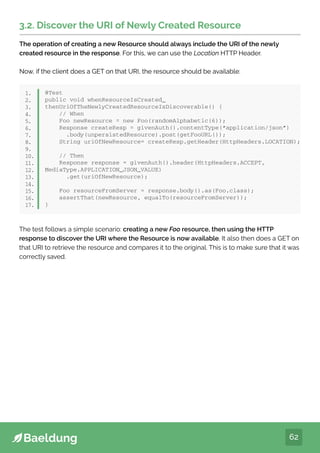 62
3.2. Discover the URI of Newly Created Resource
The operation of creating a new Resource should always include the URI of the newly
created resource in the response. For this, we can use the Location HTTP Header.
Now, if the client does a GET on that URI, the resource should be available:
@Test
public void whenResourceIsCreated_
thenUriOfTheNewlyCreatedResourceIsDiscoverable() {
// When
Foo newResource = new Foo(randomAlphabetic(6));
Response createResp = givenAuth().contentType(“application/json”)
.body(unpersistedResource).post(getFooURL());
String uriOfNewResource= createResp.getHeader(HttpHeaders.LOCATION);
// Then
Response response = givenAuth().header(HttpHeaders.ACCEPT,
MediaType.APPLICATION_JSON_VALUE)
.get(uriOfNewResource);
Foo resourceFromServer = response.body().as(Foo.class);
assertThat(newResource, equalTo(resourceFromServer));
}
1.
2.
3.
4.
5.
6.
7.
8.
9.
10.
11.
12.
13.
14.
15.
16.
17.
The test follows a simple scenario: creating a new Foo resource, then using the HTTP
response to discover the URI where the Resource is now available. It also then does a GET on
that URI to retrieve the resource and compares it to the original. This is to make sure that it was
correctly saved.
3.2. Discover the URI of Newly Created Resource
The operation of creating a new Resource should always include the URI of the newly
created resource in the response. For this, we can use the Location HTTP Header.
Now, if the client does a GET on that URI, the resource should be available:
@Test
public void whenResourceIsCreated_
thenUriOfTheNewlyCreatedResourceIsDiscoverable() {
// When
Foo newResource = new Foo(randomAlphabetic(6));
Response createResp = givenAuth().contentType(“application/json”)
.body(unpersistedResource).post(getFooURL());
String uriOfNewResource= createResp.getHeader(HttpHeaders.LOCATION);
// Then
Response response = givenAuth().header(HttpHeaders.ACCEPT,
MediaType.APPLICATION_JSON_VALUE)
.get(uriOfNewResource);
Foo resourceFromServer = response.body().as(Foo.class);
assertThat(newResource, equalTo(resourceFromServer));
}
1.
2.
3.
4.
5.
6.
7.
8.
9.
10.
11.
12.
13.
14.
15.
16.
17.
 