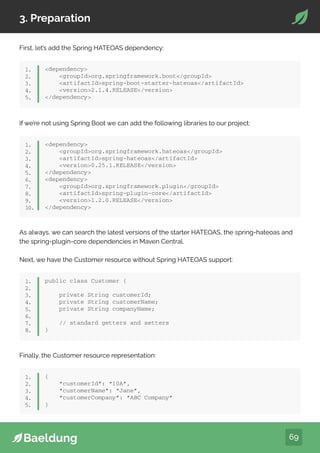 69
3. Preparation
First, let’s add the Spring HATEOAS dependency:
dependency
groupIdorg.springframework.boot/groupId
artifactIdspring-boot-starter-hateoas/artifactId
version2.1.4.RELEASE/version
/dependency
1.
2.
3.
4.
5.
If we’re not using Spring Boot we can add the following libraries to our project:
dependency
groupIdorg.springframework.hateoas/groupId
artifactIdspring-hateoas/artifactId
version0.25.1.RELEASE/version
/dependency
dependency
groupIdorg.springframework.plugin/groupId
artifactIdspring-plugin-core/artifactId
version1.2.0.RELEASE/version
/dependency
1.
2.
3.
4.
5.
6.
7.
8.
9.
10.
As always, we can search the latest versions of the starter HATEOAS, the spring-hateoas and
the spring-plugin-core dependencies in Maven Central.
Next, we have the Customer resource without Spring HATEOAS support:
public class Customer {
private String customerId;
private String customerName;
private String companyName;
// standard getters and setters
}
1.
2.
3.
4.
5.
6.
7.
8.
Finally, the Customer resource representation:
{
“customerId”: “10A”,
“customerName”: “Jane”,
“customerCompany”: “ABC Company”
}
1.
2.
3.
4.
5.
 
