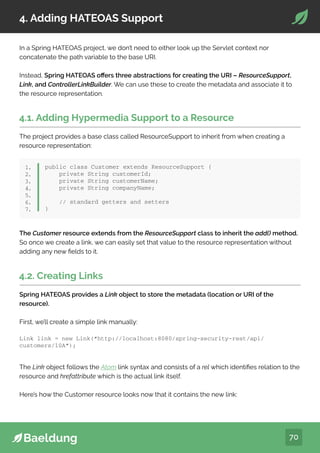 70
4. Adding HATEOAS Support
In a Spring HATEOAS project, we don’t need to either look up the Servlet context nor
concatenate the path variable to the base URI.
Instead, Spring HATEOAS offers three abstractions for creating the URI – ResourceSupport,
Link, and ControllerLinkBuilder. We can use these to create the metadata and associate it to
the resource representation.
4.1. Adding Hypermedia Support to a Resource
The project provides a base class called ResourceSupport to inherit from when creating a
resource representation:
public class Customer extends ResourceSupport {
private String customerId;
private String customerName;
private String companyName;
// standard getters and setters
}
1.
2.
3.
4.
5.
6.
7.
The Customer resource extends from the ResourceSupport class to inherit the add() method.
So once we create a link, we can easily set that value to the resource representation without
adding any new fields to it.
4.2. Creating Links
Spring HATEOAS provides a Link object to store the metadata (location or URI of the
resource).
First, we’ll create a simple link manually:
Link link = new Link(“http://localhost:8080/spring-security-rest/api/
customers/10A”);
The Link object follows the Atom link syntax and consists of a rel which identifies relation to the
resource and hrefattribute which is the actual link itself.
Here’s how the Customer resource looks now that it contains the new link:
 