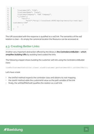 71
{
“customerId”: “10A”,
“customerName”: “Jane”,
“customerCompany”: “ABC Company”,
“_links”:{
“self”:{
“href”:”http://localhost:8080/spring-security-rest/api/
customers/10A”
}
}
}
1.
2.
3.
4.
5.
6.
7.
8.
9.
10.
11.
4.3. Creating Better Links
Another very important abstraction offered by the library is the ControllerLinkBuilder – which
simplifies building URIs by avoiding hard-coded the links.
The following snippet shows building the customer self-link using the ControllerLinkBuilder
class:
linkTo(CustomerController.class).slash(customer.getCustomerId()).withSelfRel();
Let’s have a look:
• the linkTo() method inspects the controller class and obtains its root mapping
• the slash() method adds the customerId value as the path variable of the link
• finally, the withSelfMethod() qualifies the relation as a self-link
The URI associated with the response is qualified as a self link. The semantics of the self
relation is clear – it’s simply the canonical location the Resource can be accessed at.
 