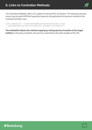 73
6. Links to Controller Methods
The ControllerLinkBuilder offers rich support for Spring MVC Controllers. The following example
shows how to build HATEOAS hyperlinks based on the getOrdersForCustomer() method of the
CustomerController class:
The methodOn() obtains the method mapping by making dummy invocation of the target
method on the proxy controller and sets the customerId as the path variable of the URI.
Link ordersLink = linkTo(methodOn(CustomerController.class)
.getOrdersForCustomer(customerId)).withRel(“allOrders”);
 