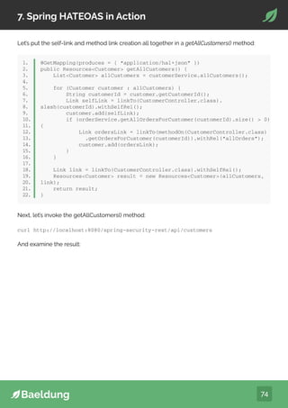 74
7. Spring HATEOAS in Action
Let’s put the self-link and method link creation all together in a getAllCustomers() method:
public class Order extends ResourceSupport {
private String orderId;
private double price;
private int quantity;
// standard getters and setters
}
1.
2.
3.
4.
5.
6.
7.
1.
2.
3.
4.
5.
6.
7.
8.
9.
10.
11.
12.
13.
14.
15.
16.
17.
18.
19.
20.
21.
22.
@GetMapping(produces = { “application/hal+json” })
public ResourcesCustomer getAllCustomers() {
ListCustomer allCustomers = customerService.allCustomers();
for (Customer customer : allCustomers) {
String customerId = customer.getCustomerId();
Link selfLink = linkTo(CustomerController.class).
slash(customerId).withSelfRel();
customer.add(selfLink);
if (orderService.getAllOrdersForCustomer(customerId).size()  0)
{
Link ordersLink = linkTo(methodOn(CustomerController.class)
.getOrdersForCustomer(customerId)).withRel(“allOrders”);
customer.add(ordersLink);
}
}
Link link = linkTo(CustomerController.class).withSelfRel();
ResourcesCustomer result = new ResourcesCustomer(allCustomers,
link);
return result;
}
Next, let’s invoke the getAllCustomers() method:
curl http://localhost:8080/spring-security-rest/api/customers
And examine the result:
 