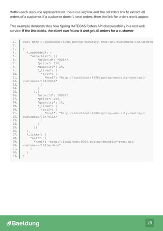 76
Within each resource representation, there is a self link and the allOrders link to extract all
orders of a customer. If a customer doesn’t have orders, then the link for orders won’t appear.
This example demonstrates how Spring HATEOAS fosters API discoverability in a rest web
service. If the link exists, the client can follow it and get all orders for a customer:
1.
2.
3.
4.
5.
6.
7.
8.
9.
10.
11.
12.
13.
14.
15.
16.
17.
18.
19.
20.
21.
22.
23.
24.
25.
26.
27.
28.
29.
30.
31.
32.
33.
curl http://localhost:8080/spring-security-rest/api/customers/10A/orders
{
“_embedded”: {
“orderList”: [{
“orderId”: “001A”,
“price”: 150,
“quantity”: 25,
“_links”: {
“self”: {
“href”: “http://localhost:8080/spring-security-rest/api/
customers/10A/001A”
}
}
},{
“orderId”: “002A”,
“price”: 250,
“quantity”: 15,
“_links”: {
“self”: {
“href”: “http://localhost:8080/spring-security-rest/api/
customers/10A/002A”
}
}
}]
},
“_links”: {
“self”: {
“href”: “http://localhost:8080/spring-security-rest/api/
customers/10A/orders”
}
}
}
 