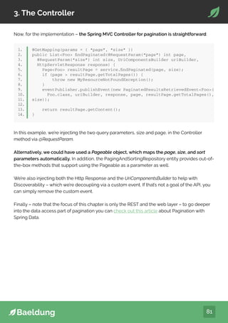 81
3. The Controller
Now, for the implementation – the Spring MVC Controller for pagination is straightforward:
1.
2.
3.
4.
5.
6.
7.
8.
9.
10.
11.
12.
13.
14.
@GetMapping(params = { “page”, “size” })
public ListFoo findPaginated(@RequestParam(“page”) int page,
@RequestParam(“size”) int size, UriComponentsBuilder uriBuilder,
HttpServletResponse response) {
PageFoo resultPage = service.findPaginated(page, size);
if (page  resultPage.getTotalPages()) {
throw new MyResourceNotFoundException();
}
eventPublisher.publishEvent(new PaginatedResultsRetrievedEventFoo(
Foo.class, uriBuilder, response, page, resultPage.getTotalPages(),
size));
return resultPage.getContent();
}
In this example, we’re injecting the two query parameters, size and page, in the Controller
method via @RequestParam.
Alternatively, we could have used a Pageable object, which maps the page, size, and sort
parameters automatically. In addition, the PagingAndSortingRepository entity provides out-of-
the-box methods that support using the Pageable as a parameter as well.
We’re also injecting both the Http Response and the UriComponentsBuilder to help with
Discoverability – which we’re decoupling via a custom event. If that’s not a goal of the API, you
can simply remove the custom event.
Finally – note that the focus of this chapter is only the REST and the web layer – to go deeper
into the data access part of pagination you can check out this article about Pagination with
Spring Data.
 