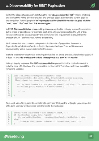 82
4. Discoverability for REST Pagination
Within the scope of pagination, satisfying the HATEOAS constraint of REST means enabling
the client of the API to discover the next and previous pages based on the current page in
the navigation. For this purpose, we’re going to use the Link HTTP header, coupled with the
“next“, “prev“, “first” and “last” link relation types.
In REST, Discoverability is a cross-cutting concern, applicable not only to specific operations
but to types of operations. For example, each time a Resource is created, the URI of that
Resource should be discoverable by the client. Since this requirement is relevant for the
creation of ANY Resource, we’ll handle it separately.
We’ll decouple these concerns using events. In the case of pagination, the event –
PaginatedResultsRetrievedEvent – is fired in the controller layer. Then we’ll implement
discoverability with a custom listener for this event.
In short, the listener will check if the navigation allows for a next, previous, first and last pages. If
it does – it will add the relevant URIs to the response as a ‘Link’ HTTP Header.
Let’s go step by step now. The UriComponentsBuilder passed from the controller contains
only the base URL (the host, the port and the context path). Therefore, we’ll have to add the
remaining sections:
1.
2.
3.
4.
5.
6.
7.
8.
9.
10.
void addLinkHeaderOnPagedResourceRetrieval(
UriComponentsBuilder uriBuilder, HttpServletResponse response,
Class clazz, int page, int totalPages, int size ){
String resourceName = clazz.getSimpleName().toString().toLowerCase();
uriBuilder.path( “/admin/” + resourceName );
// ...
}
Next, we’ll use a StringJoiner to concatenate each link. We’ll use the uriBuilder to generate the
URIs. Let’s see how we’d proceed with the link to the next page:
1.
2.
3.
4.
5.
6.
StringJoiner linkHeader = new StringJoiner(“, “);
if (hasNextPage(page, totalPages)){
String uriForNextPage = constructNextPageUri(uriBuilder, page,
size);
linkHeader.add(createLinkHeader(uriForNextPage, “next”));
}
 