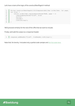 83
Let’s have a look at the logic of the constructNextPageUri method:
1.
2.
3.
4.
5.
6.
7.
8.
String constructNextPageUri(UriComponentsBuilder uriBuilder, int page,
int size) {
return uriBuilder.replaceQueryParam(PAGE, page + 1)
.replaceQueryParam(“size”, size)
.build()
.encode()
.toUriString();
}
We’ll proceed similarly for the rest of the URIs that we want to include.
Finally, we’ll add the output as a response header:
1. response.addHeader(“Link”, linkHeader.toString());
Note that, for brevity, I included only a partial code sample and the full code here.
 