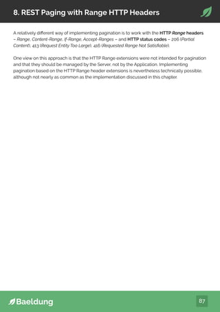 87
8. REST Paging with Range HTTP Headers
A relatively different way of implementing pagination is to work with the HTTP Range headers
– Range, Content-Range, If-Range, Accept-Ranges – and HTTP status codes – 206 (Partial
Content), 413 (Request Entity Too Large), 416 (Requested Range Not Satisfiable).
One view on this approach is that the HTTP Range extensions were not intended for pagination
and that they should be managed by the Server, not by the Application. Implementing
pagination based on the HTTP Range header extensions is nevertheless technically possible,
although not nearly as common as the implementation discussed in this chapter.
 