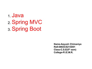 1. Java
2. Spring MVC
3. Spring Boot
Name-Aayush Chimaniya
Roll-0863CS213D01
Class-C.S.E(5th sem)
College-P.I.E.M.R.
 