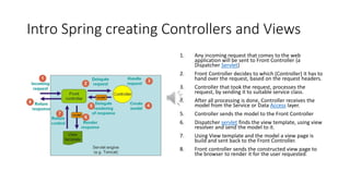Intro Spring creating Controllers and Views
1. Any incoming request that comes to the web
application will be sent to Front Controller (a
Dispatcher Servlet)
2. Front Controller decides to which (Controller) it has to
hand over the request, based on the request headers.
3. Controller that took the request, processes the
request, by sending it to suitable service class.
4. After all processing is done, Controller receives the
model from the Service or Data Access layer.
5. Controller sends the model to the Front Controller
6. Dispatcher servlet finds the view template, using view
resolver and send the model to it.
7. Using View template and the model a view page is
build and sent back to the Front Controller.
8. Front controller sends the constructed view page to
the browser to render it for the user requested.
 