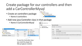 Create package for our controllers and then
add a CarControllerMysql
• Create an controllers package
• Name it controllers
• Add new java Controller class in that package
• Name it CarControllerMysql
To see this Controller class
you need the plugin for
NB-springboot installed
 