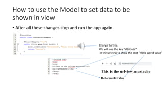 How to use the Model to set data to be
shown in view
• After all these changes stop and run the app again.
Change to this.
We will use the key ”attribute”
in the urlview to show the text ”Hello world value”
 