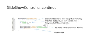 SlideShowController continue
Set model data to be shwon in the view
Decreament counter to show prev picture from array.
And check it’s bounds, we don’t won’t to have a
ArrayIndexOutOfBounds Exception
Show the view
 
