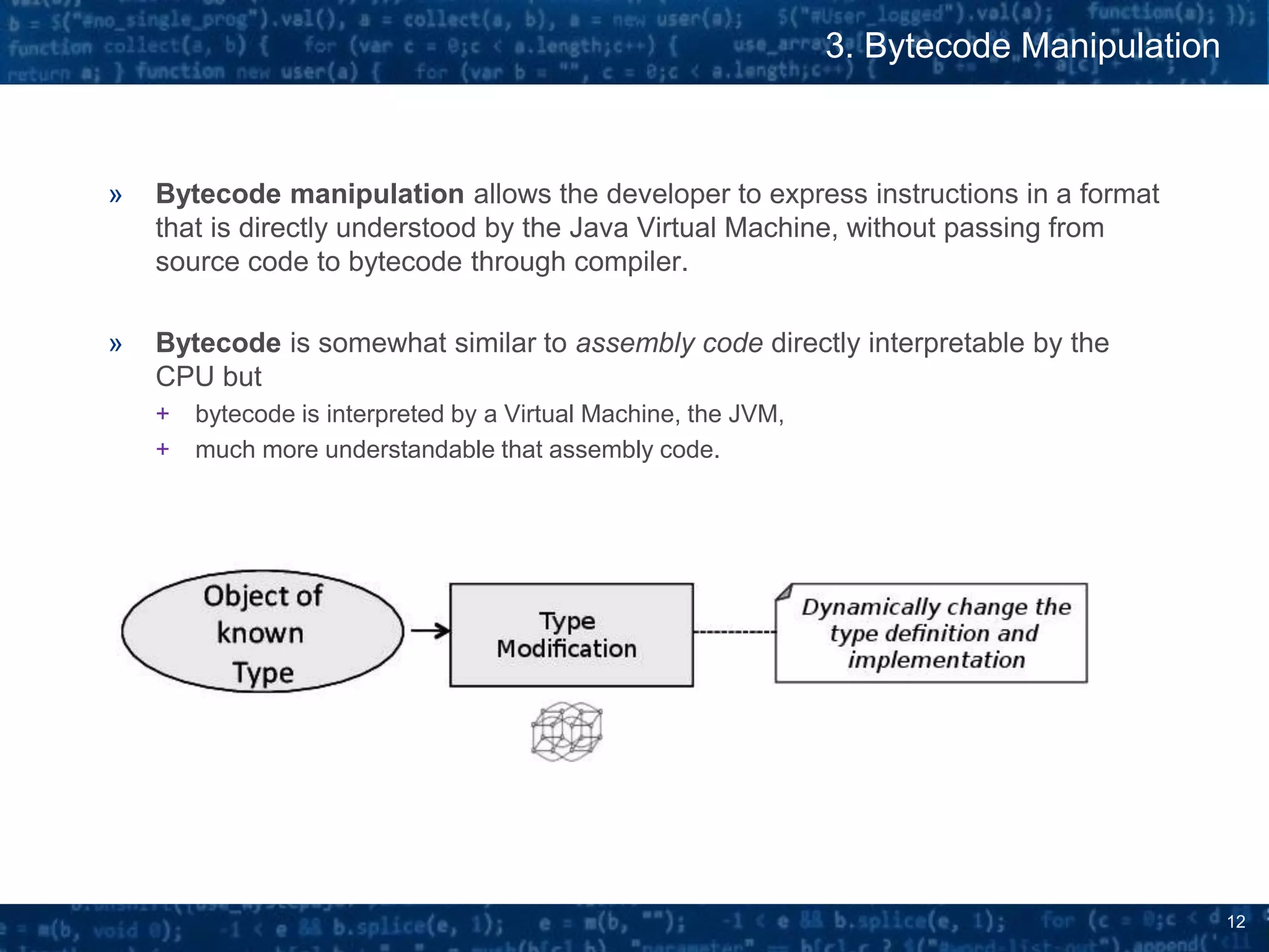 12
3. Bytecode Manipulation
» Bytecode manipulation allows the developer to express instructions in a format
that is directly understood by the Java Virtual Machine, without passing from
source code to bytecode through compiler.
» Bytecode is somewhat similar to assembly code directly interpretable by the
CPU but
+ bytecode is interpreted by a Virtual Machine, the JVM,
+ much more understandable that assembly code.
 