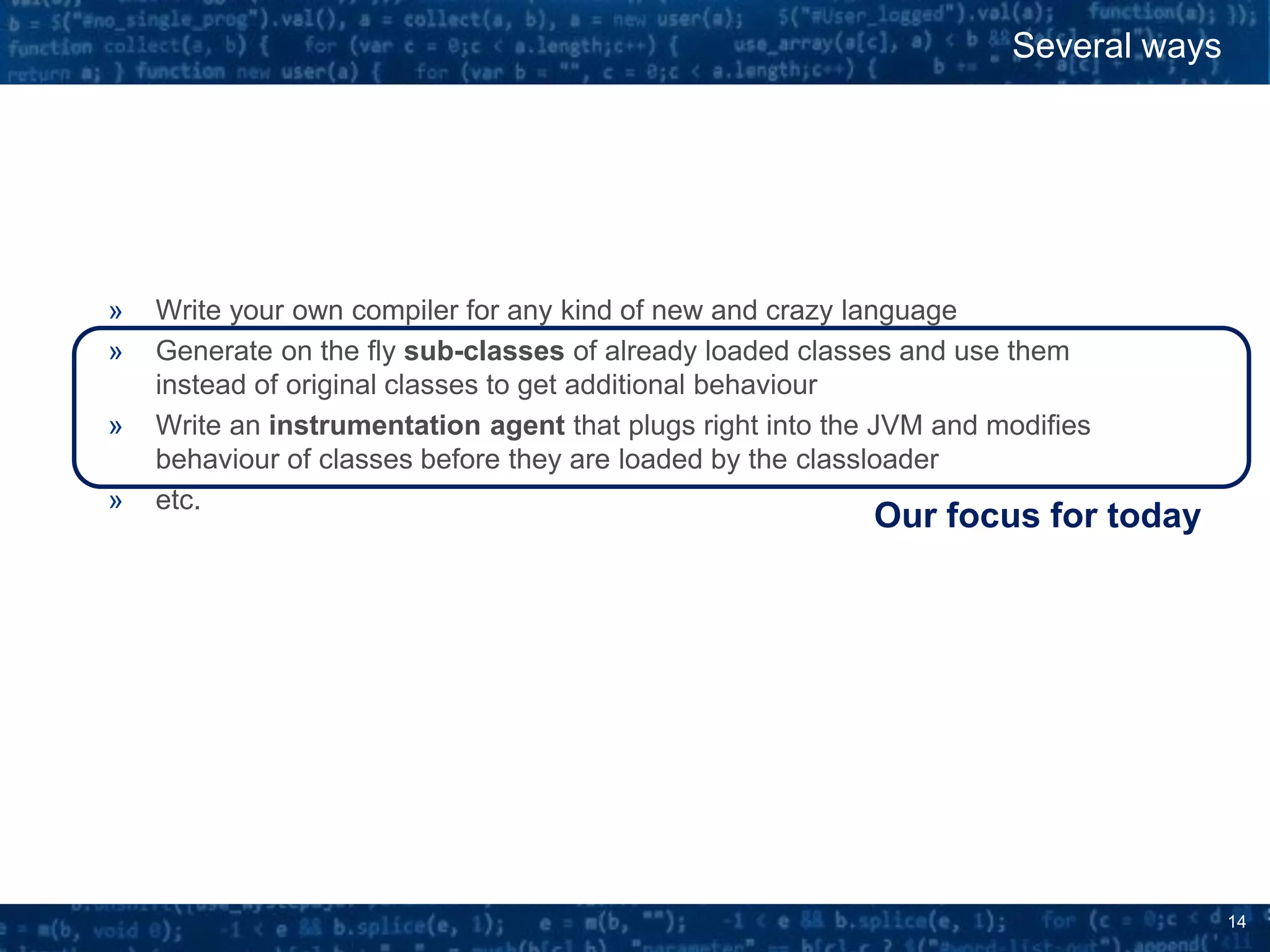 14
» Write your own compiler for any kind of new and crazy language
» Generate on the fly sub-classes of already loaded classes and use them
instead of original classes to get additional behaviour
» Write an instrumentation agent that plugs right into the JVM and modifies
behaviour of classes before they are loaded by the classloader
» etc.
Several ways
Our focus for today
 