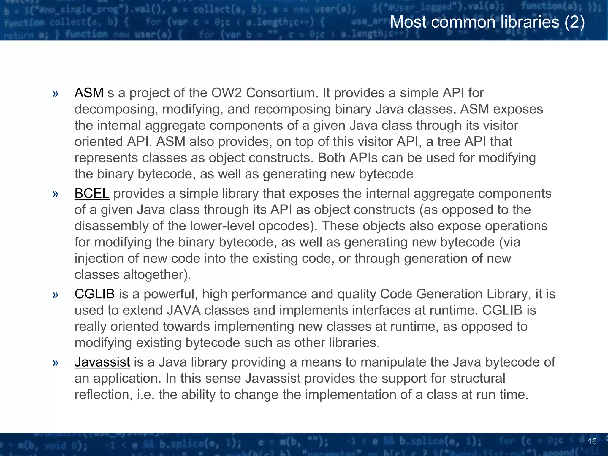 16
» ASM s a project of the OW2 Consortium. It provides a simple API for
decomposing, modifying, and recomposing binary Java classes. ASM exposes
the internal aggregate components of a given Java class through its visitor
oriented API. ASM also provides, on top of this visitor API, a tree API that
represents classes as object constructs. Both APIs can be used for modifying
the binary bytecode, as well as generating new bytecode
» BCEL provides a simple library that exposes the internal aggregate components
of a given Java class through its API as object constructs (as opposed to the
disassembly of the lower-level opcodes). These objects also expose operations
for modifying the binary bytecode, as well as generating new bytecode (via
injection of new code into the existing code, or through generation of new
classes altogether).
» CGLIB is a powerful, high performance and quality Code Generation Library, it is
used to extend JAVA classes and implements interfaces at runtime. CGLIB is
really oriented towards implementing new classes at runtime, as opposed to
modifying existing bytecode such as other libraries.
» Javassist is a Java library providing a means to manipulate the Java bytecode of
an application. In this sense Javassist provides the support for structural
reflection, i.e. the ability to change the implementation of a class at run time.
Most common libraries (2)
 