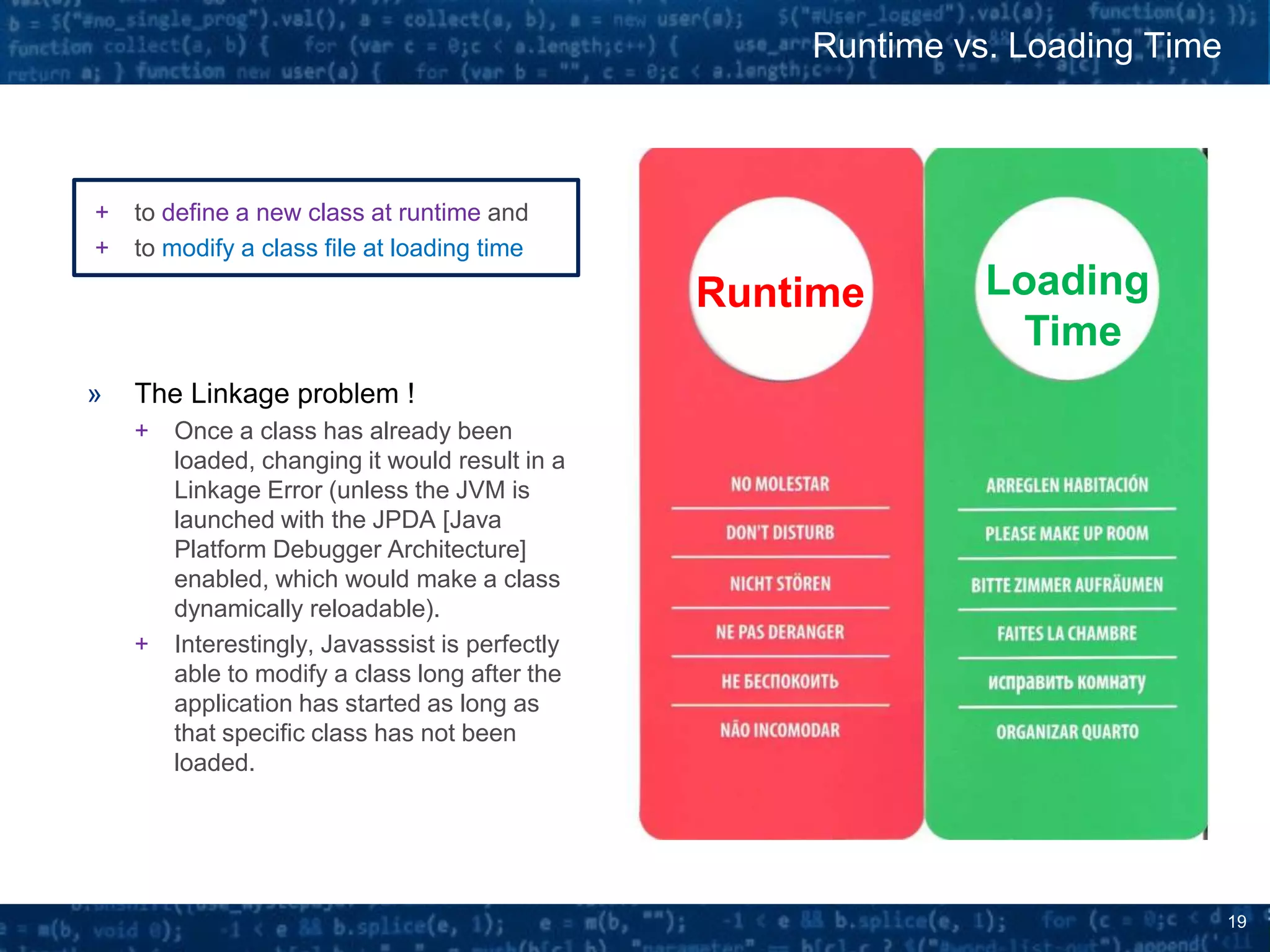19
+ to define a new class at runtime and
+ to modify a class file at loading time
» The Linkage problem !
+ Once a class has already been
loaded, changing it would result in a
Linkage Error (unless the JVM is
launched with the JPDA [Java
Platform Debugger Architecture]
enabled, which would make a class
dynamically reloadable).
+ Interestingly, Javasssist is perfectly
able to modify a class long after the
application has started as long as
that specific class has not been
loaded.
Runtime vs. Loading Time
Loading
Time
Runtime
 