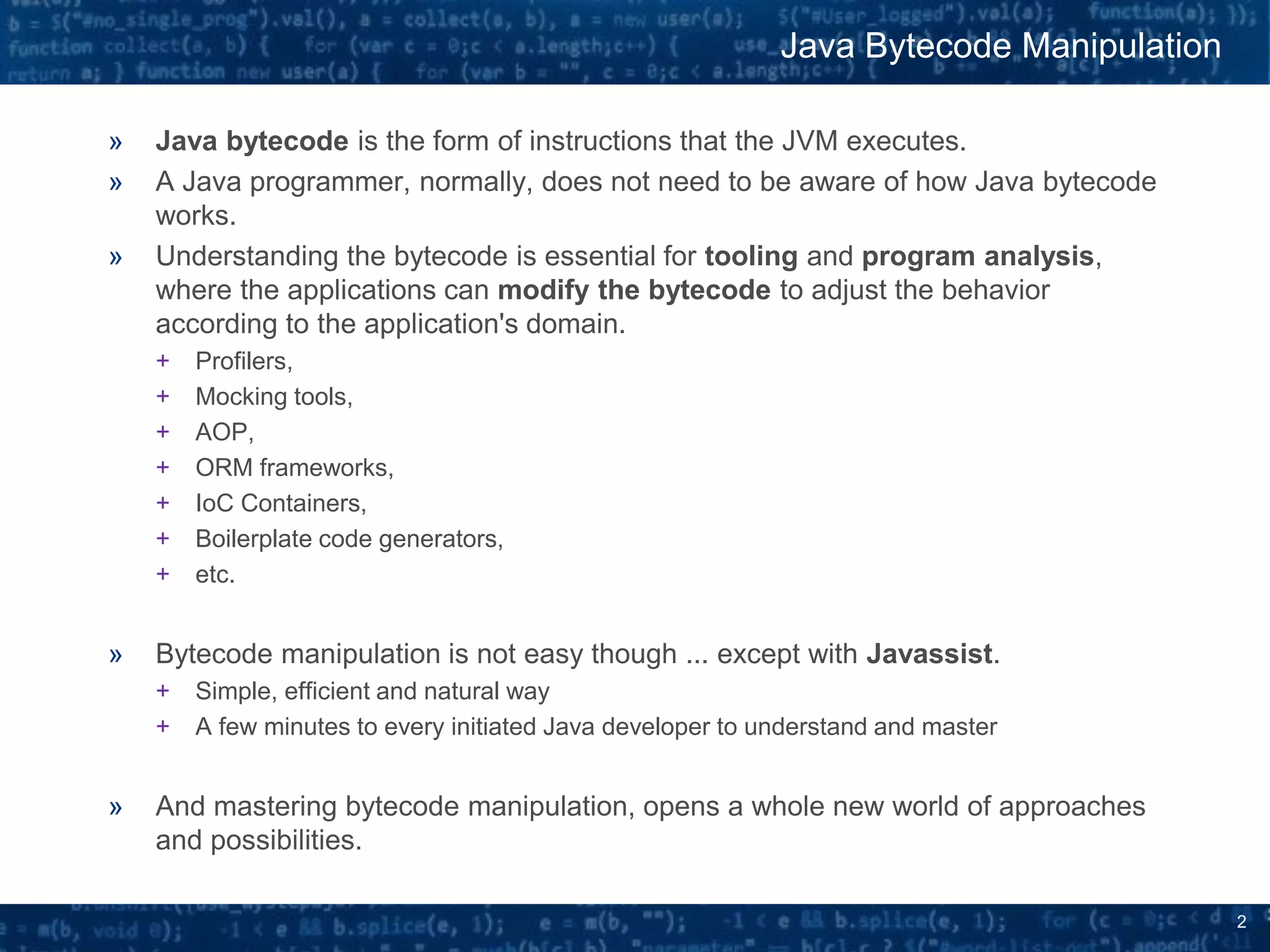 2
» Java bytecode is the form of instructions that the JVM executes.
» A Java programmer, normally, does not need to be aware of how Java bytecode
works.
» Understanding the bytecode is essential for tooling and program analysis,
where the applications can modify the bytecode to adjust the behavior
according to the application's domain.
+ Profilers,
+ Mocking tools,
+ AOP,
+ ORM frameworks,
+ IoC Containers,
+ Boilerplate code generators,
+ etc.
» Bytecode manipulation is not easy though ... except with Javassist.
+ Simple, efficient and natural way
+ A few minutes to every initiated Java developer to understand and master
» And mastering bytecode manipulation, opens a whole new world of approaches
and possibilities.
Java Bytecode Manipulation
 