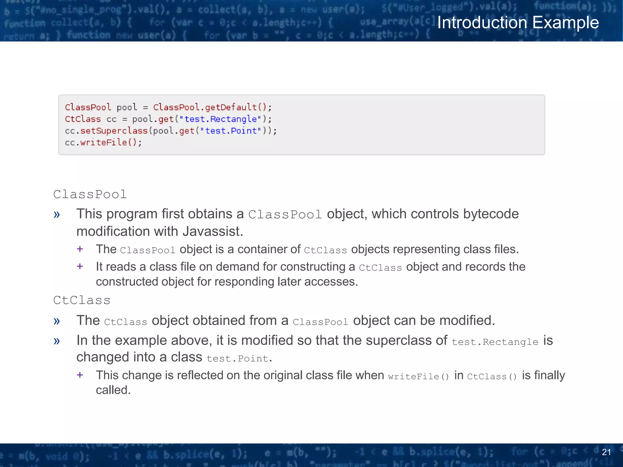 21
ClassPool
» This program first obtains a ClassPool object, which controls bytecode
modification with Javassist.
+ The ClassPool object is a container of CtClass objects representing class files.
+ It reads a class file on demand for constructing a CtClass object and records the
constructed object for responding later accesses.
CtClass
» The CtClass object obtained from a ClassPool object can be modified.
» In the example above, it is modified so that the superclass of test.Rectangle is
changed into a class test.Point.
+ This change is reflected on the original class file when writeFile() in CtClass() is finally
called.
Introduction Example
 