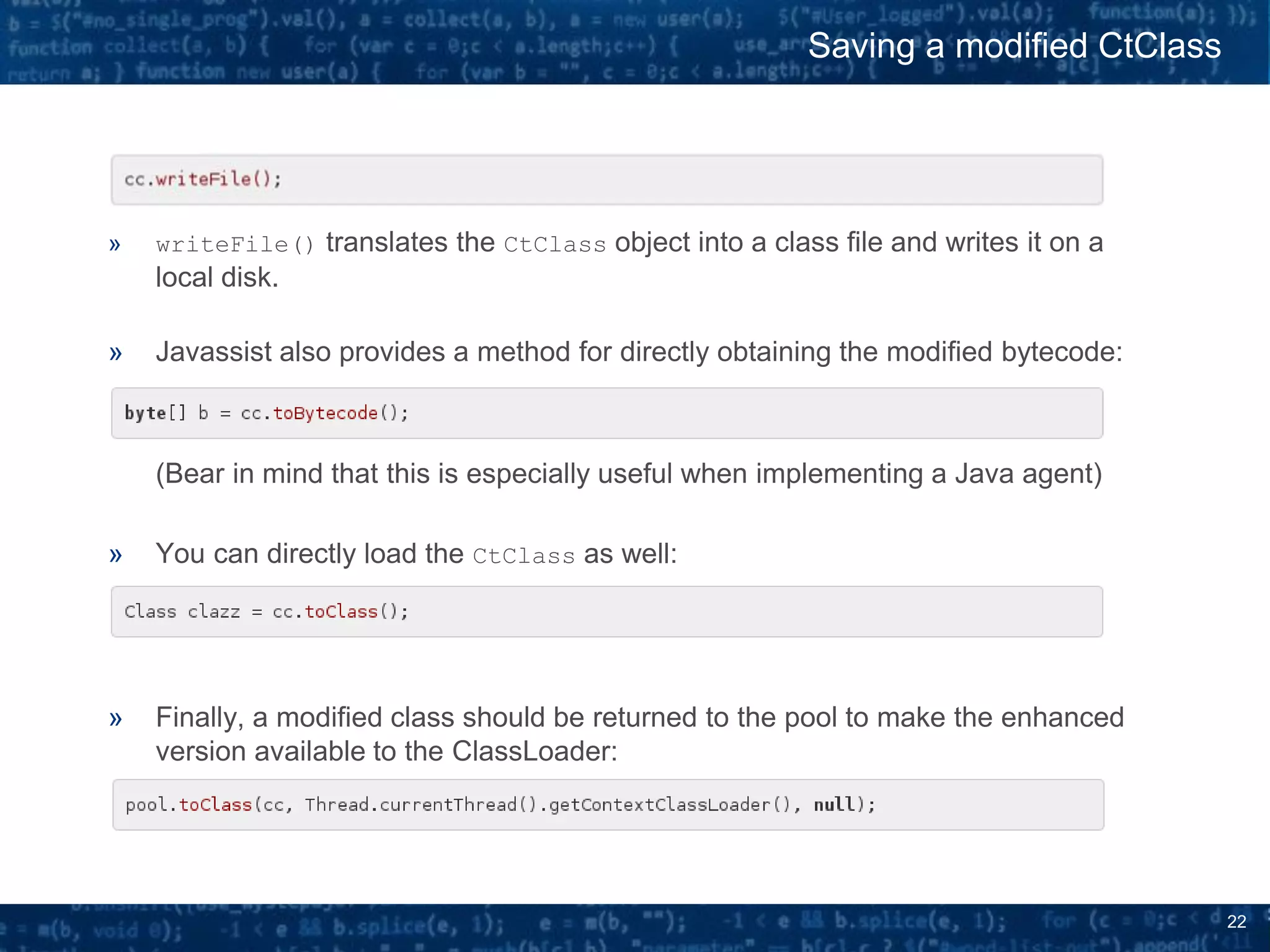 22
» writeFile() translates the CtClass object into a class file and writes it on a
local disk.
» Javassist also provides a method for directly obtaining the modified bytecode:
(Bear in mind that this is especially useful when implementing a Java agent)
» You can directly load the CtClass as well:
» Finally, a modified class should be returned to the pool to make the enhanced
version available to the ClassLoader:
Saving a modified CtClass
 