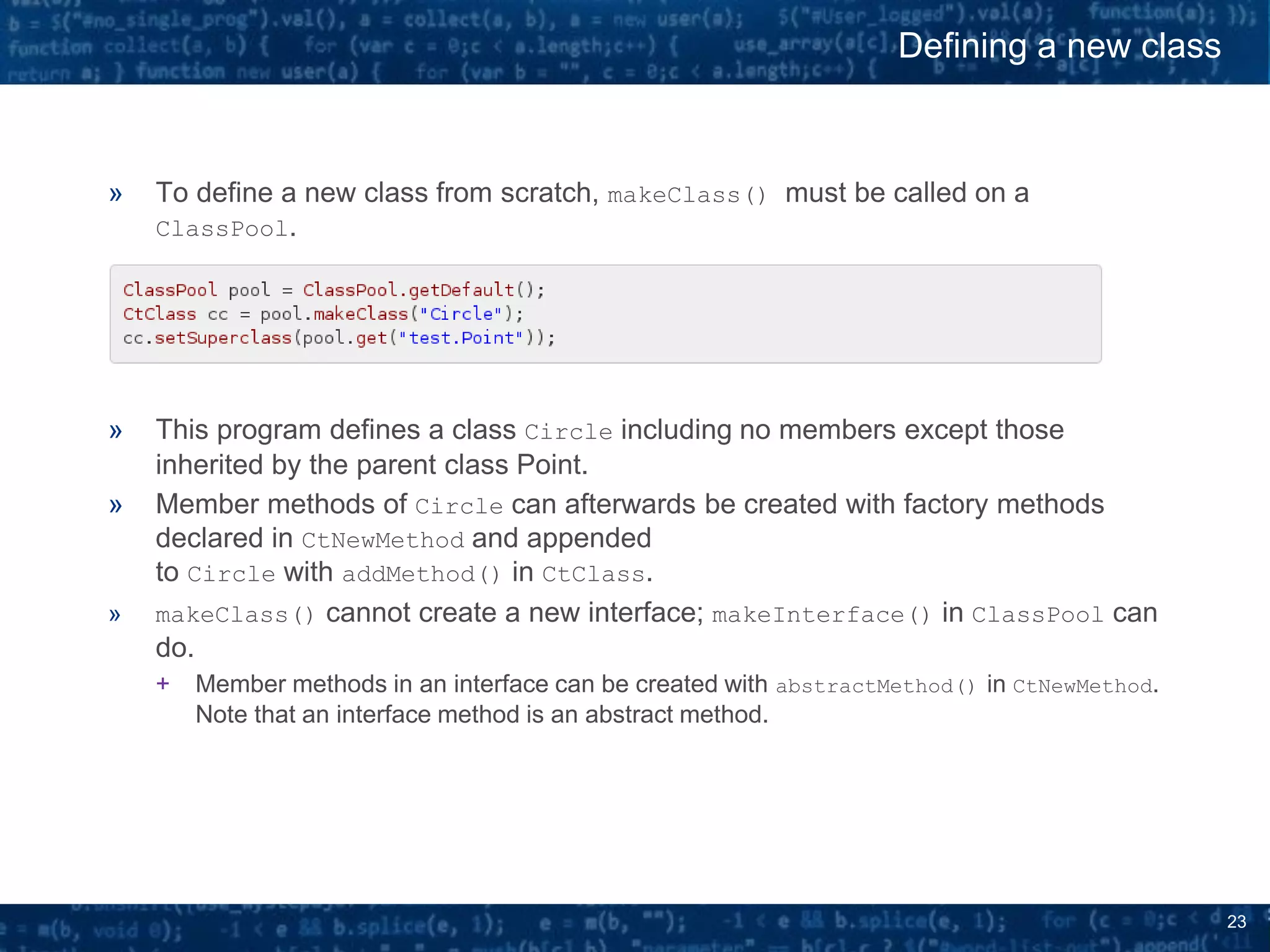 23
» To define a new class from scratch, makeClass() must be called on a
ClassPool.
» This program defines a class Circle including no members except those
inherited by the parent class Point.
» Member methods of Circle can afterwards be created with factory methods
declared in CtNewMethod and appended
to Circle with addMethod() in CtClass.
» makeClass() cannot create a new interface; makeInterface() in ClassPool can
do.
+ Member methods in an interface can be created with abstractMethod() in CtNewMethod.
Note that an interface method is an abstract method.
Defining a new class
 