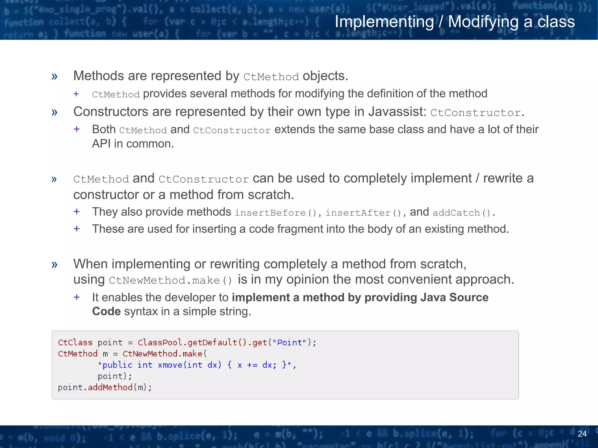 24
» Methods are represented by CtMethod objects.
+ CtMethod provides several methods for modifying the definition of the method
» Constructors are represented by their own type in Javassist: CtConstructor.
+ Both CtMethod and CtConstructor extends the same base class and have a lot of their
API in common.
» CtMethod and CtConstructor can be used to completely implement / rewrite a
constructor or a method from scratch.
+ They also provide methods insertBefore(), insertAfter(), and addCatch().
+ These are used for inserting a code fragment into the body of an existing method.
» When implementing or rewriting completely a method from scratch,
using CtNewMethod.make() is in my opinion the most convenient approach.
+ It enables the developer to implement a method by providing Java Source
Code syntax in a simple string.
Implementing / Modifying a class
 
